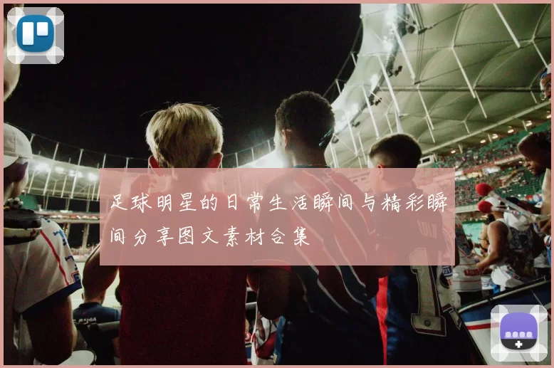 足球明星的日常生活瞬间与精彩瞬间分享图文素材合集