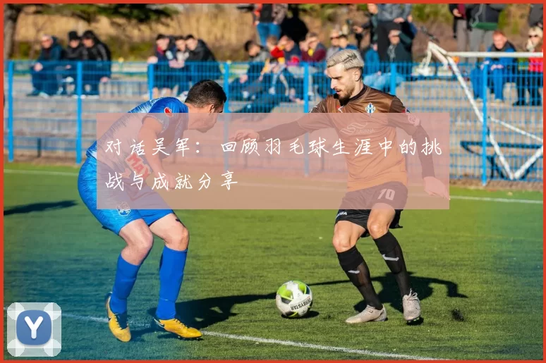 对话吴军：回顾羽毛球生涯中的挑战与成就分享