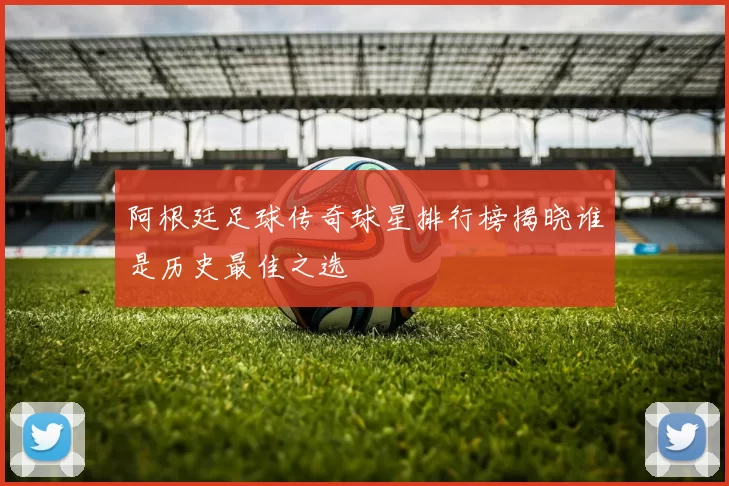 阿根廷足球传奇球星排行榜揭晓谁是历史最佳之选
