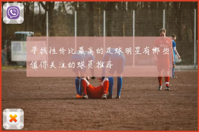 寻找性价比最高的足球明星有哪些值得关注的球员推荐