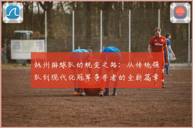杭州排球队的蜕变之路：从传统强队到现代化冠军争夺者的全新篇章