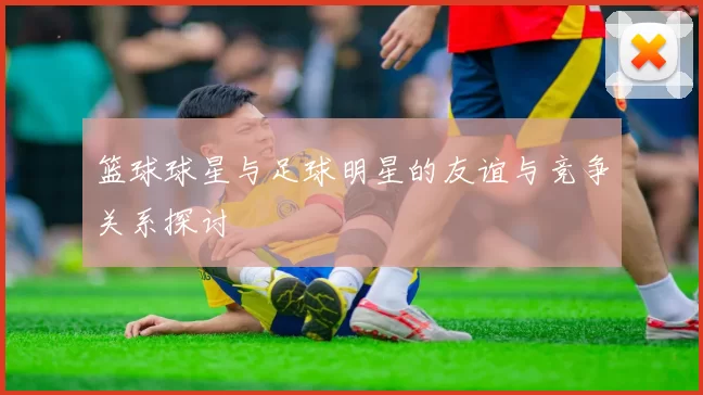 篮球球星与足球明星的友谊与竞争关系探讨