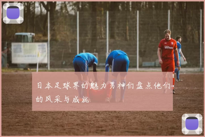 日本足球界的魅力男神们盘点他们的风采与成就
