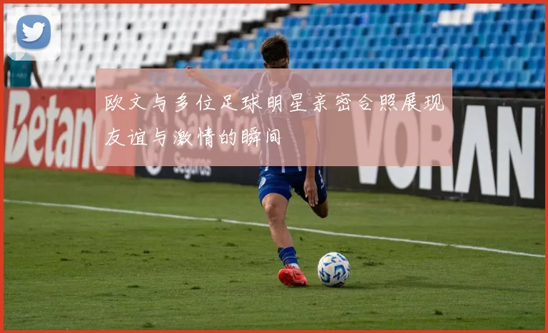 欧文与多位足球明星亲密合照展现友谊与激情的瞬间