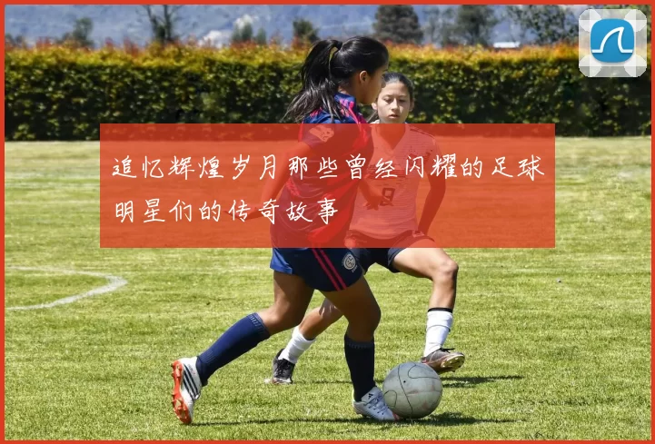 追忆辉煌岁月那些曾经闪耀的足球明星们的传奇故事