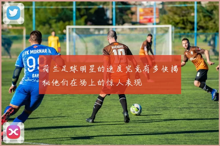 荷兰足球明星的速度究竟有多快揭秘他们在场上的惊人表现