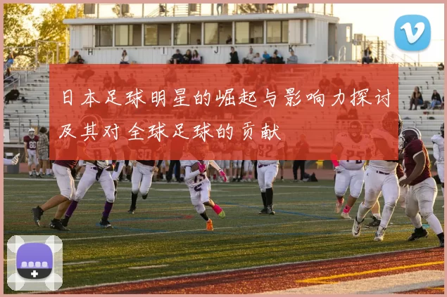 日本足球明星的崛起与影响力探讨及其对全球足球的贡献