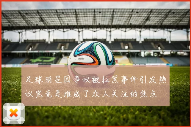 足球明星因争议被拉黑事件引发热议究竟是谁成了众人关注的焦点