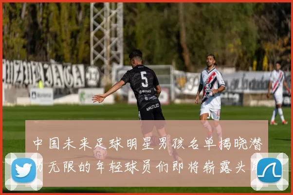 中国未来足球明星男孩名单揭晓潜力无限的年轻球员们即将崭露头角