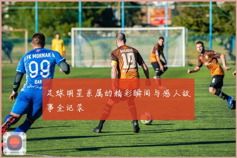 足球明星亲属的精彩瞬间与感人故事全记录
