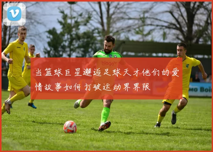 当篮球巨星邂逅足球天才他们的爱情故事如何打破运动界界限