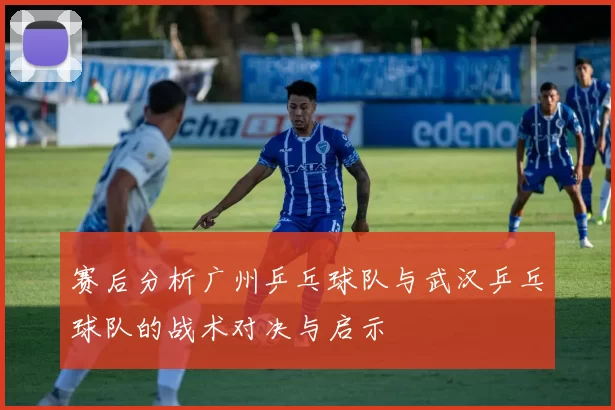 赛后分析广州乒乓球队与武汉乒乓球队的战术对决与启示