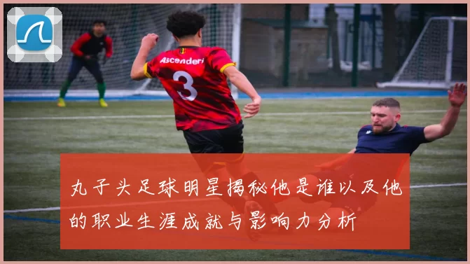 丸子头足球明星揭秘他是谁以及他的职业生涯成就与影响力分析
