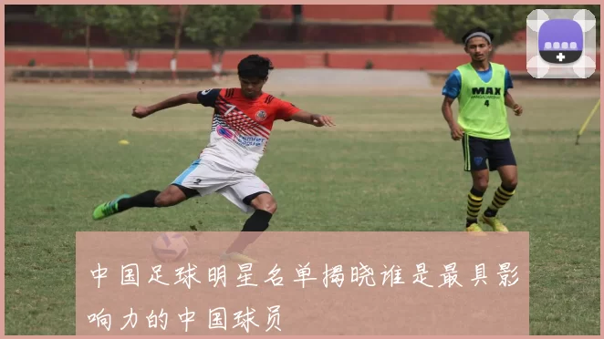 中国足球明星名单揭晓谁是最具影响力的中国球员