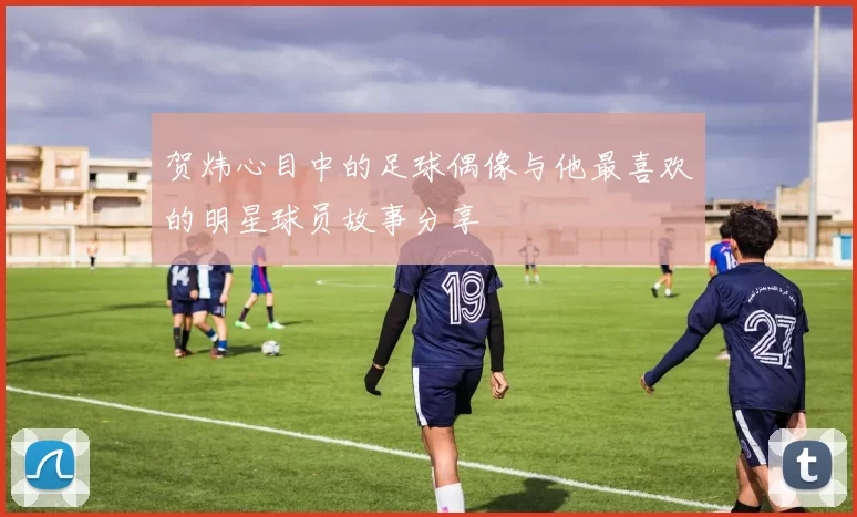 贺炜心目中的足球偶像与他最喜欢的明星球员故事分享