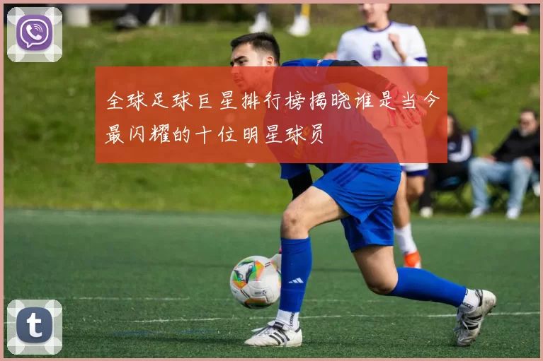 全球足球巨星排行榜揭晓谁是当今最闪耀的十位明星球员