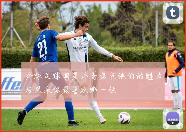 全球足球明星帅哥盘点他们的魅力与风采你最喜欢哪一位