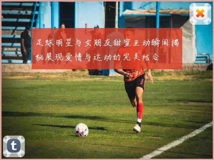足球明星与女朋友甜蜜互动瞬间揭秘展现爱情与运动的完美结合