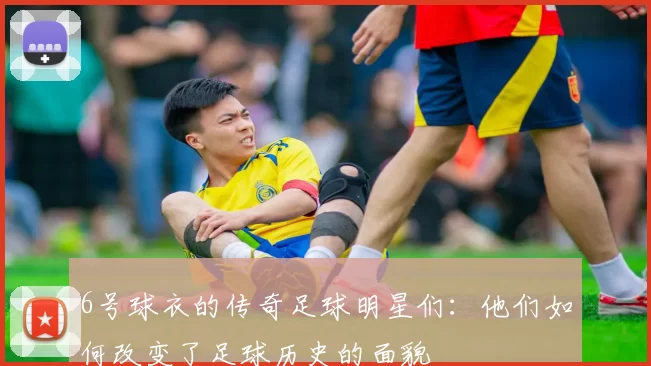 6号球衣的传奇足球明星们：他们如何改变了足球历史的面貌