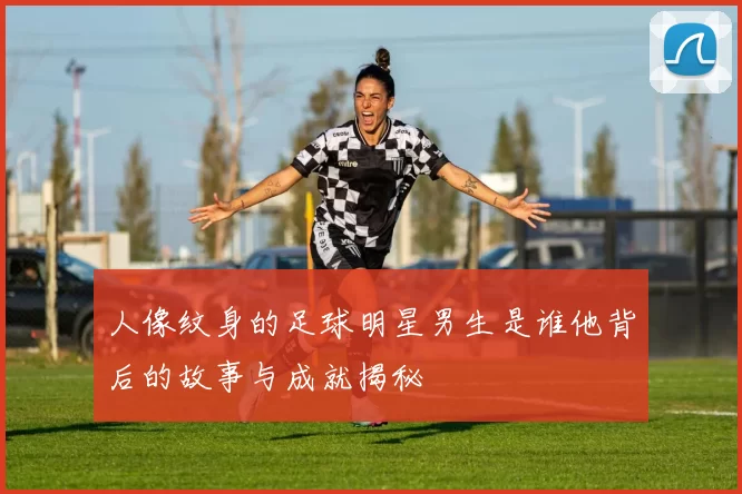 人像纹身的足球明星男生是谁他背后的故事与成就揭秘