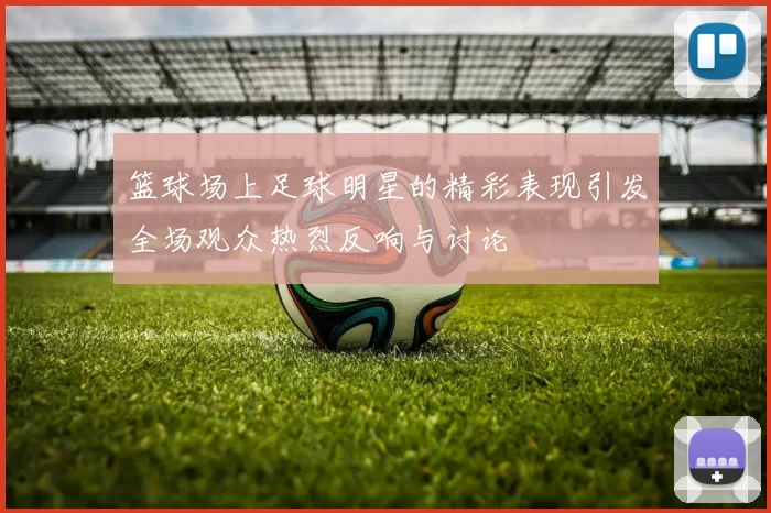 篮球场上足球明星的精彩表现引发全场观众热烈反响与讨论