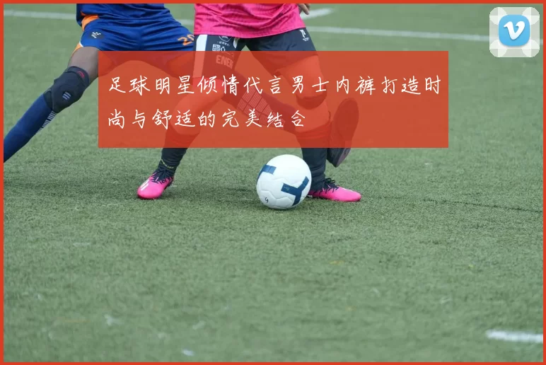 足球明星倾情代言男士内裤打造时尚与舒适的完美结合