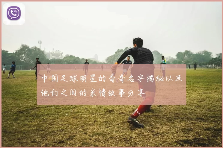 中国足球明星的哥哥名字揭秘以及他们之间的亲情故事分享